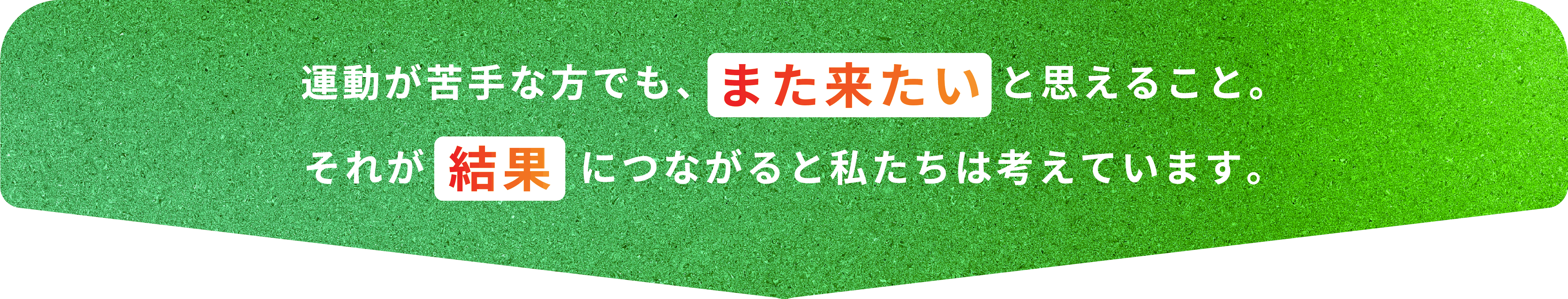 運動が苦手な方でも、また来たいと思えること。それが結果につながると私たちは考えています。